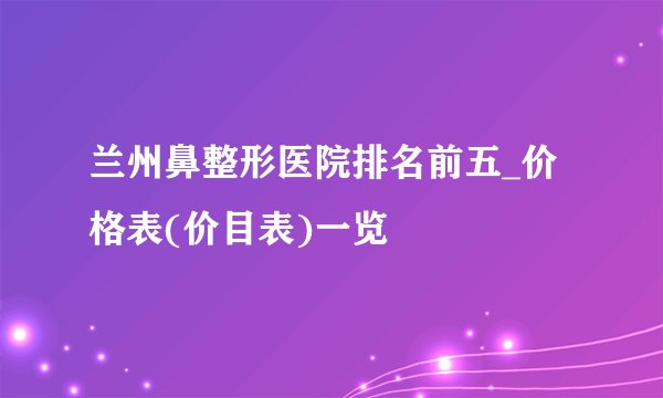 兰州鼻整形医院排名前五_价格表(价目表)一览