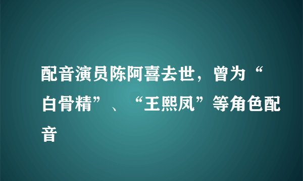 配音演员陈阿喜去世，曾为“白骨精”、“王熙凤”等角色配音