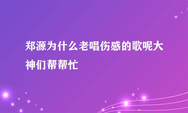 郑源为什么老唱伤感的歌呢大神们帮帮忙