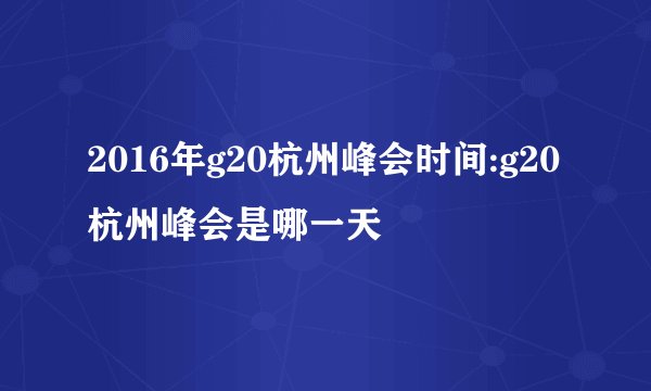 2016年g20杭州峰会时间:g20杭州峰会是哪一天