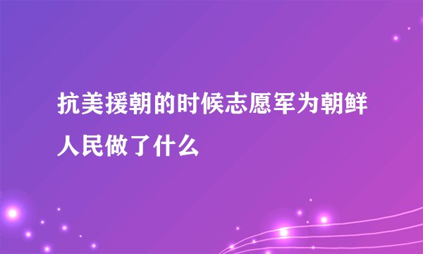 抗美援朝的时候志愿军为朝鲜人民做了什么