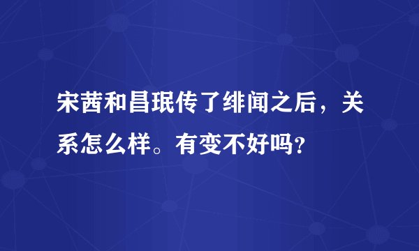 宋茜和昌珉传了绯闻之后，关系怎么样。有变不好吗？
