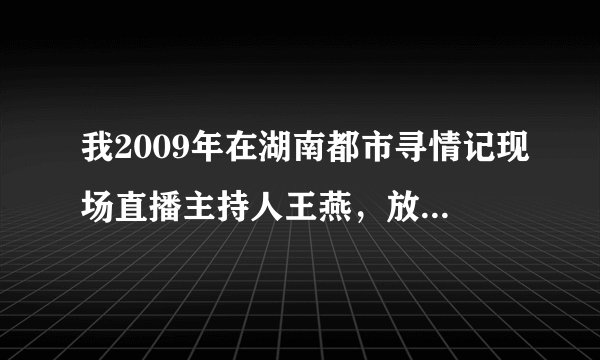 我2009年在湖南都市寻情记现场直播主持人王燕，放了节目别人多看了节目就我们没看，就是直播的也有啊？