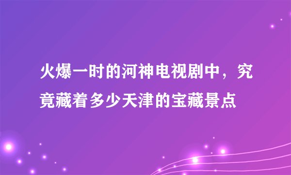 火爆一时的河神电视剧中，究竟藏着多少天津的宝藏景点