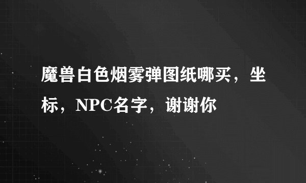 魔兽白色烟雾弹图纸哪买，坐标，NPC名字，谢谢你