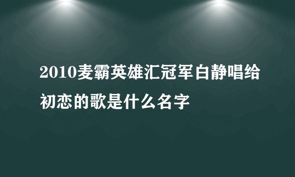 2010麦霸英雄汇冠军白静唱给初恋的歌是什么名字