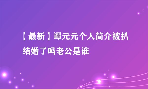 【最新】谭元元个人简介被扒 结婚了吗老公是谁