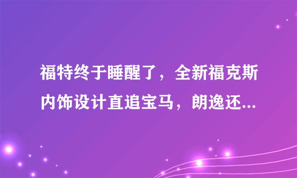 福特终于睡醒了，全新福克斯内饰设计直追宝马，朗逸还能坐得稳吗？