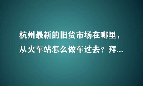 杭州最新的旧货市场在哪里，从火车站怎么做车过去？拜托了各位 谢谢