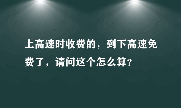 上高速时收费的，到下高速免费了，请问这个怎么算？