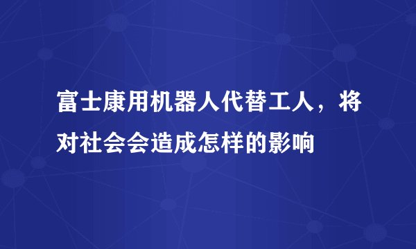富士康用机器人代替工人，将对社会会造成怎样的影响