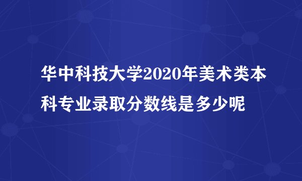 华中科技大学2020年美术类本科专业录取分数线是多少呢
