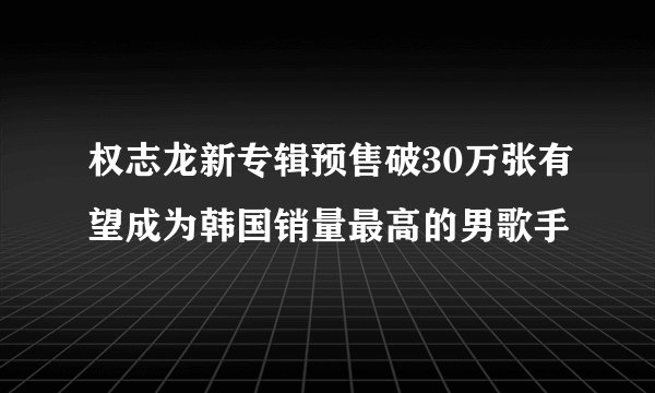 权志龙新专辑预售破30万张有望成为韩国销量最高的男歌手