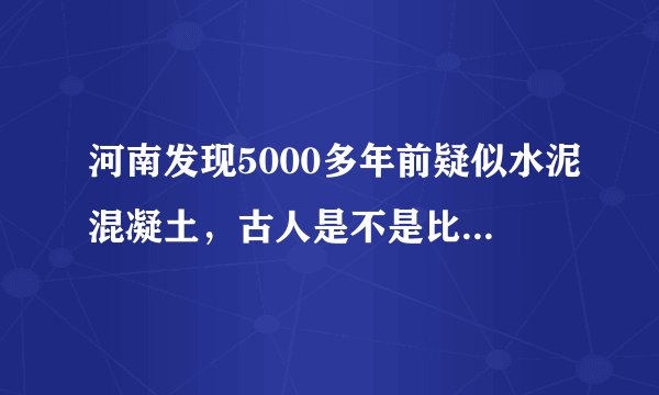 河南发现5000多年前疑似水泥混凝土，古人是不是比现代人更聪明？