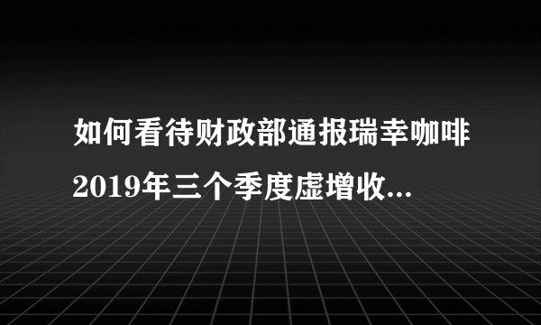 如何看待财政部通报瑞幸咖啡2019年三个季度虚增收入21.19亿元？它可能面临怎样的处罚？