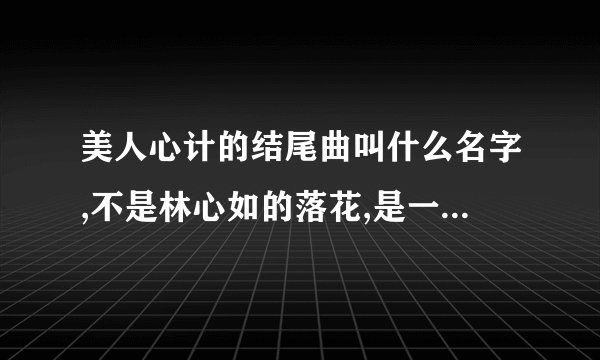 美人心计的结尾曲叫什么名字,不是林心如的落花,是一个男的唱的,一集完了之后就会唱的