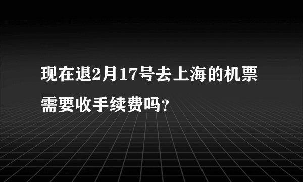 现在退2月17号去上海的机票需要收手续费吗？