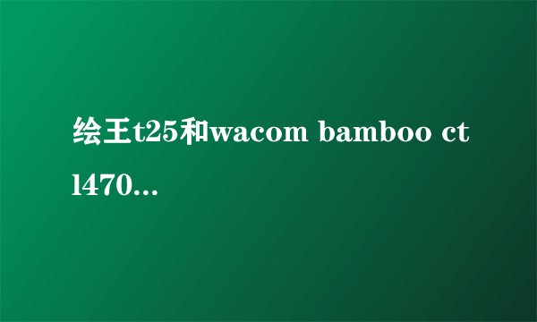 绘王t25和wacom bamboo ctl470哪个比较好？