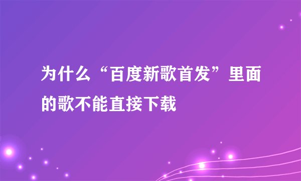 为什么“百度新歌首发”里面的歌不能直接下载