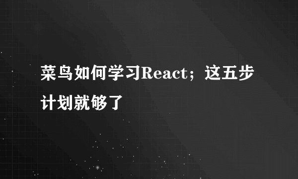 菜鸟如何学习React；这五步计划就够了