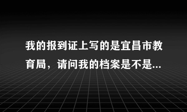 我的报到证上写的是宜昌市教育局，请问我的档案是不是也在那里啊？？？