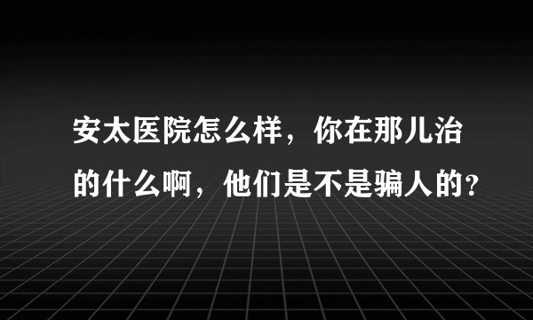 安太医院怎么样，你在那儿治的什么啊，他们是不是骗人的？