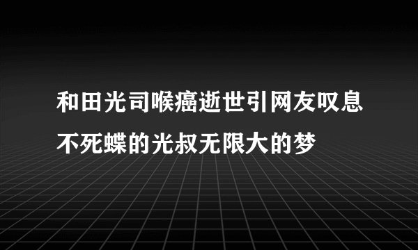 和田光司喉癌逝世引网友叹息不死蝶的光叔无限大的梦