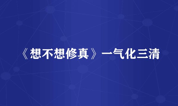 《想不想修真》一气化三清