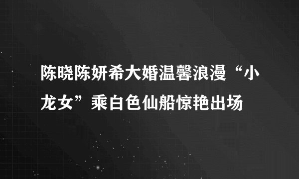 陈晓陈妍希大婚温馨浪漫“小龙女”乘白色仙船惊艳出场