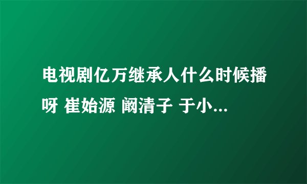 电视剧亿万继承人什么时候播呀 崔始源 阚清子 于小彤主演的 求各位大神告知一下 谢谢啦