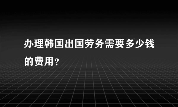 办理韩国出国劳务需要多少钱的费用？