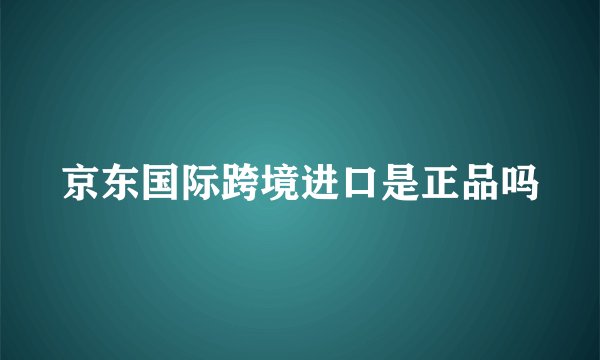 京东国际跨境进口是正品吗