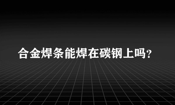合金焊条能焊在碳钢上吗？