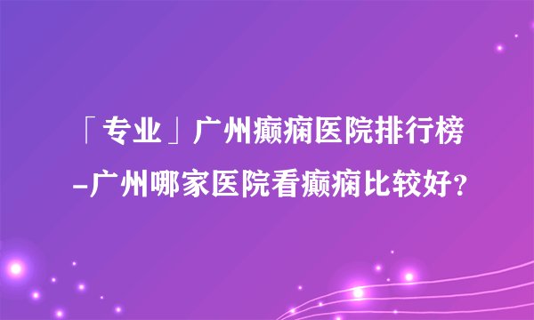 「专业」广州癫痫医院排行榜-广州哪家医院看癫痫比较好？