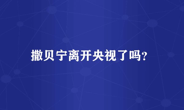 撒贝宁离开央视了吗？