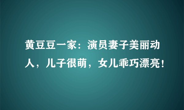 黄豆豆一家：演员妻子美丽动人，儿子很萌，女儿乖巧漂亮！