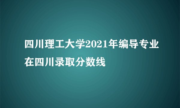 四川理工大学2021年编导专业在四川录取分数线