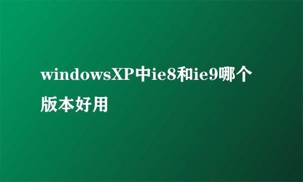 windowsXP中ie8和ie9哪个版本好用