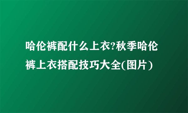 哈伦裤配什么上衣?秋季哈伦裤上衣搭配技巧大全(图片)