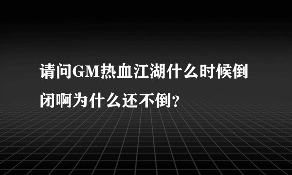 请问GM热血江湖什么时候倒闭啊为什么还不倒？
