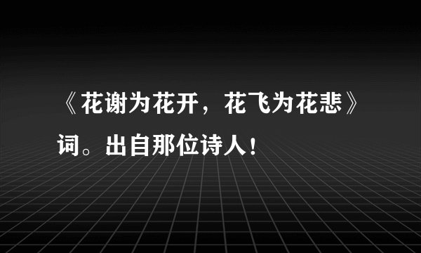 《花谢为花开，花飞为花悲》词。出自那位诗人！