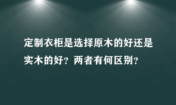 定制衣柜是选择原木的好还是实木的好？两者有何区别？
