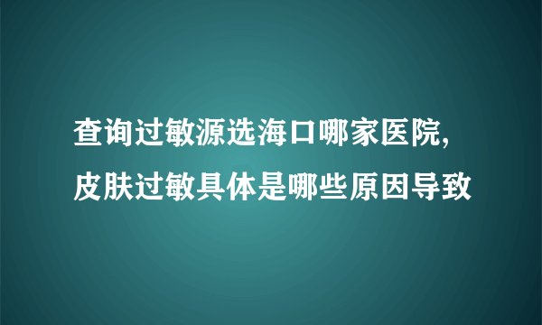 查询过敏源选海口哪家医院,皮肤过敏具体是哪些原因导致