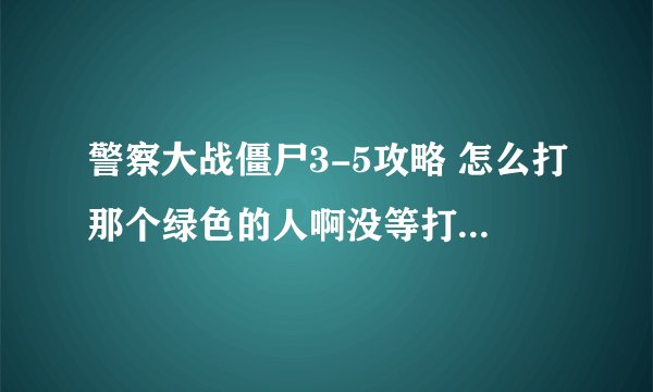 警察大战僵尸3-5攻略 怎么打那个绿色的人啊没等打呢就看我自己被打根本看不到怪？