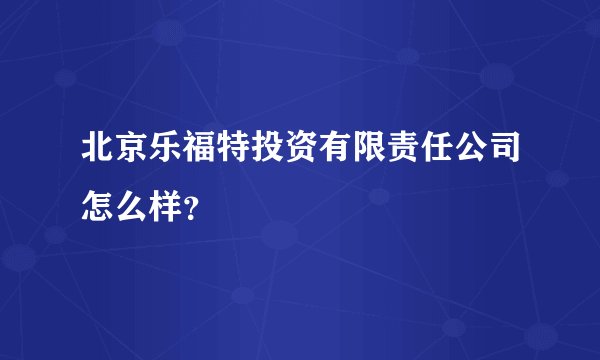 北京乐福特投资有限责任公司怎么样？