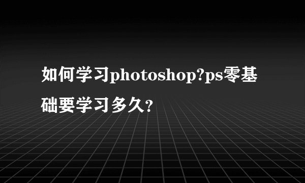 如何学习photoshop?ps零基础要学习多久？