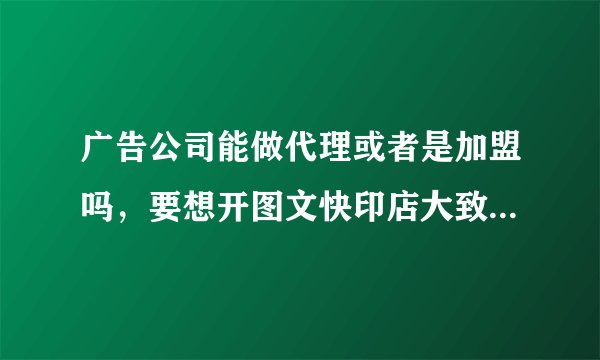 广告公司能做代理或者是加盟吗，要想开图文快印店大致需要多少钱？
