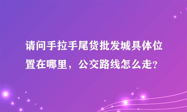 请问手拉手尾货批发城具体位置在哪里，公交路线怎么走？