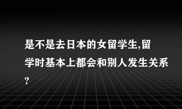 是不是去日本的女留学生,留学时基本上都会和别人发生关系?