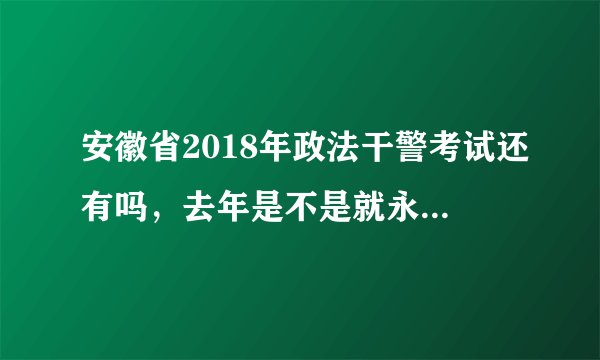 安徽省2018年政法干警考试还有吗，去年是不是就永久取消了